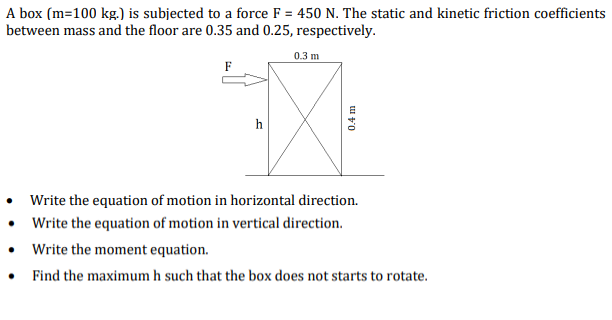 A box (m=100 kg.) is subjected to a force F = 450 N. The static and kinetic friction coefficients
between mass and the floor are 0.35 and 0.25, respectively.
0.3 m
F
h
• Write the equation of motion in horizontal direction.
• Write the equation of motion in vertical direction.
• Write the moment equation.
• Find the maximum h such that the box does not starts to rotate.
0.4 m
