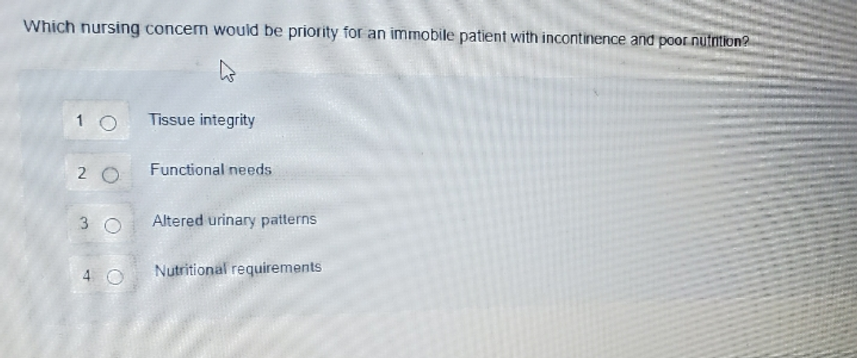 Which nursing concem would be priority for an immobile patient with incontinence and poor nutrition?
1 O
Tissue integrity
2 0
Functional needs
Altered urinary patterns
4 O
Nutritional requirements
3.
