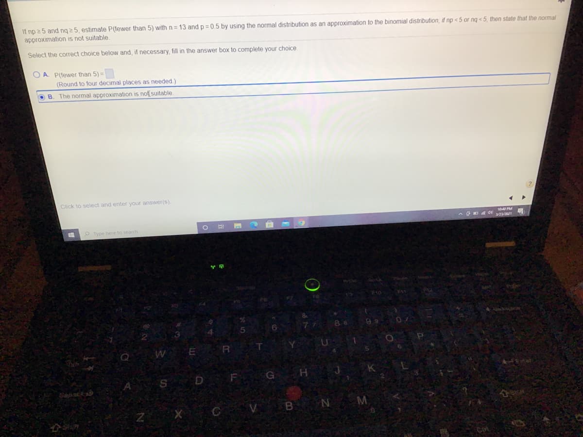 If np 25 and ng 2 5, estimate P(fewer than 5) with n= 13 and p = 0.5 by using the normal distribution as an approximation to the binomial distribution, if np < 5 or ng <5, then state that the normal
approximation is not suitable.
Select the correct choice below and, if necessary, fill in the answer box to complete your choice.
O A. P(fewer than 5) =
(Round to four decimal places as needed.)
O B. The normal approximation is noff suitable
Click to select and enter your answer(s).
1040 PM
O Type here to search
ER
F
Gapstk
V B N
