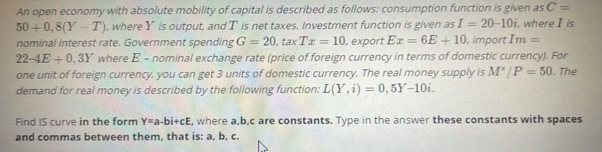 An open economy with absolute mobility of capital is described as follows: consumption function is given as C =
50 + 0, 8(Y T), where Y is output, andT is net taxes. Investment function is given as I = 20–10i, where I is
nominal interest rate. Government spending G = 20, taxTr = 10, export Ex = 6E+ 10, import Im=
22-4E+0, 3Y where E - nominal exchange rate (price of foreign currency in terms of domestic currency). For
one unit of foreign currency, you can get 3 units of domestic currency. The real money supply is M /P=50. The
demand for real money is described by the following function: L(Y, i) = 0, 5Y-10i.
Find IS curve in the form Y=a-bi+cE, where a,b,c are constants. Type in the answer these constants with spaces
and commas between them, that is: a, b, c.
