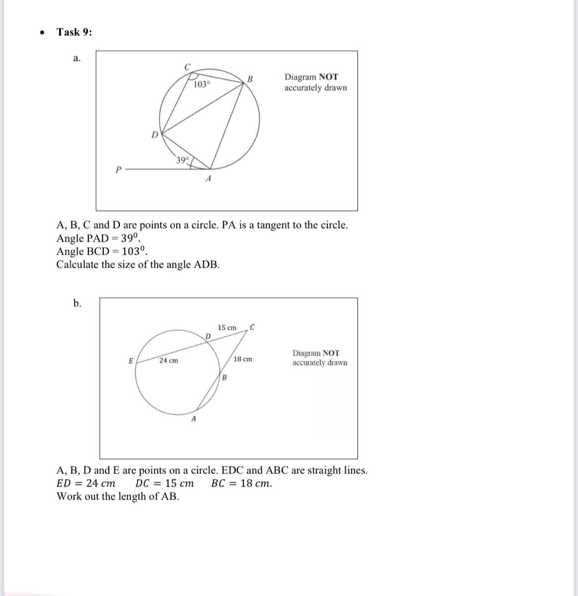 Task 9:
а.
Diagram NOT
accurately drawn
В
103°
39¢
A
A, B, C and D are points on a circle. PA is a tangent to the circle.
Angle PAD = 39º.
Angle BCD = 103º.
Calculate the size of the angle ADB.
b.
C
15 cm
D
Diagram NOT
accurately drawn
E
24 cm
18 cm
B
A
A, B, D and E are points on a circle. EDC and ABC are straight lines.
ED = 24 cm
DC — 15 ст
ВС — 18 ст.
Work out the length of AB.
