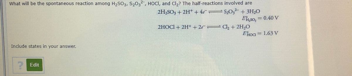What will be the spontaneous reaction among H2SO3, S20,2, HOCI, and Cl2? The half-reactions involved are
S20; + 3H20
Et, so, = 0.40 V
2H2SO3 + 2H+ + 4e=
2HOCI + 2H+ + 2e
C2 + 2H,O
EHOI = 1.63 V
Include states in your answer.
Edit
