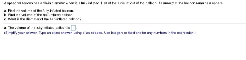 A spherical balloon has a 26-in diameter when it is fully inflated. Half of the air is let out of the balloon. Assume that the balloon remains a sphere.
a. Find the volume of the fully-inflated balloon.
b. Find the volume of the half-inflated balloon.
c. What is the diameter of the half-inflated balloon?
a. The volume of the fully-inflated balloon is O
(Simplify your answer. Type an exact answer, using pi as needed. Use integers or fractions for any numbers in the expression.)
