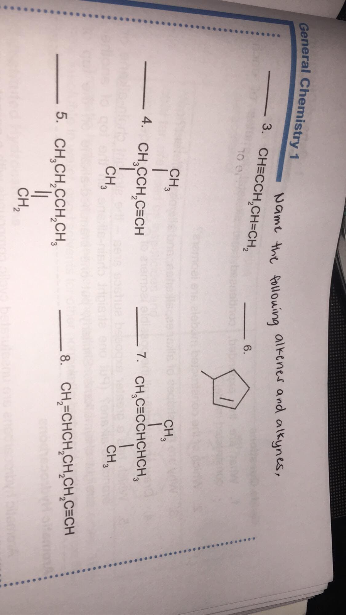 General Chemistry 1
Name the follouing alkenes and alkynes,
3. CH=CCH,CH=CH,
6.
10 er
babn
Shemcel en
CH,
CH,
4. CH,CCH,C=CH
7. CH,C=CCHCHCH,
CH,
CH,
8. CH,=CHCH,CH,CH,C=CH
5. CH,CH,CCH,CH,
CH,
