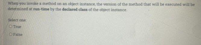 When you invoke a method on an object instance, the version of the method that will be executed will be
determined at run-time by the declared class of the object instance.
Select one
O True
O False
