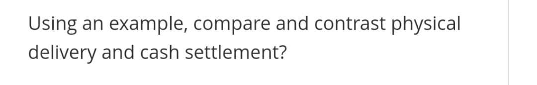 Using an example, compare and contrast physical
delivery and cash settlement?
