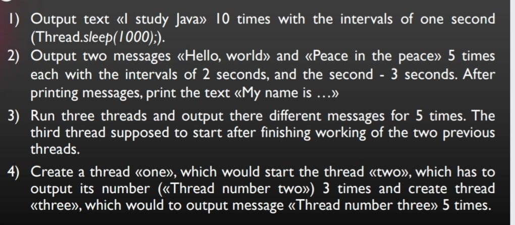 I) Output text «l study Java» 10 times with the intervals of one second
(Thread.sleep(1000);).
2) Output two messages «Hello, world» and «Peace in the peace» 5 times
each with the intervals of 2 seconds, and the second - 3 seconds. After
printing messages, print the text «My name is ...»
3) Run three threads and output there different messages for 5 times. The
third thread supposed to start after finishing working of the two previous
threads.
4) Create a thread «one», which would start the thread «two», which has to
output its number («Thread number two») 3 times and create thread
«three», which would to output message «Thread number three» 5 times.
