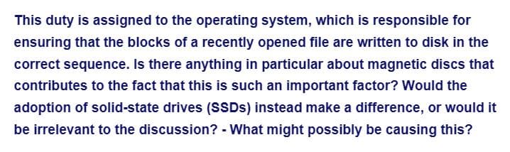 This duty is assigned to the operating system, which is responsible for
ensuring that the blocks of a recently opened file are written to disk in the
correct sequence. Is there anything in particular about magnetic discs that
contributes to the fact that this is such an important factor? Would the
adoption of solid-state drives (SSDs) instead make a difference, or would it
be irrelevant to the discussion? - What might possibly be causing this?