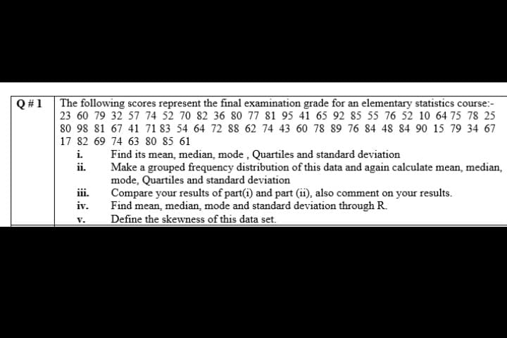 The following scores represent the final examination grade for an elementary statistics course:-
23 60 79 32 57 74 52 70 82 36 80 77 81 95 41 65 92 85 55 76 52 10 64 75 78 25
80 98 81 67 41 71 83 54 64 72 88 62 74 43 60 78 89 76 84 48 84 90 15 79 34 67
17 82 69 74 63 80 85 61
Q #1
i.
Find its mean, median, mode , Quartiles and standard deviation
Make a grouped frequency distribution of this data and again calculate mean, median,
mode, Quartiles and standard deviation
Compare your results of part(i) and part (ii), also comment on your results.
Find mean, median, mode and standard deviation through R.
Define the skewness of this data set.
ii.
iii.
iv.
V.
