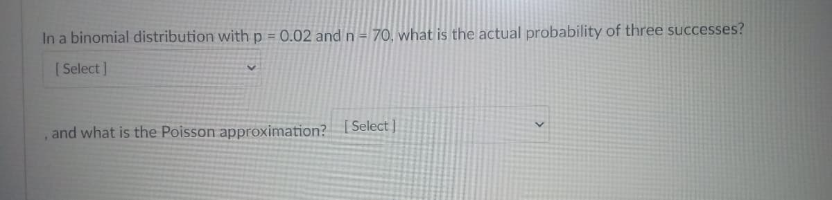 In a binomial distribution with p = 0.02 and n= 70, what is the actual probability of three successes?
[ Select ]
and what is the Poisson approximation?
Select ]
