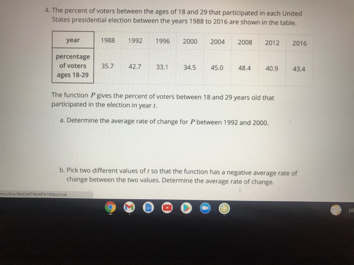 4. The percent of voters between the ages of 18 and 29 that participated in each United
States presidential election between the years 1988 to 2016 are shown in the table.
year
1988
1992
1996
2000
2004
2008
2012
2016
percentage
of voters
35.7
42.7
33.1
34.5
45.0
48.4
40.9
43.4
ages 18-29
The function P gives the percent of voters between 18 and 29 years old that
participated in the election in year t.
a. Determine the average rate of change for P between 1992 and 2000.
b. Pick two different values of t so that the function has a negative average rate of
change between the two values. Determine the average rate of change.
m/u/0/w/MzEZNTMzMTk1NDkz/t/all
US
