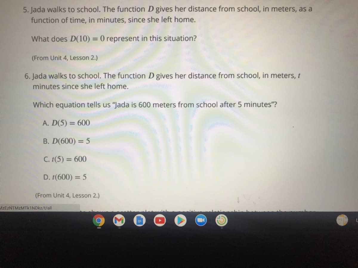 5. Jada walks to school. The function D gives her distance from school, in meters, as a
function of time, in minutes, since she left home.
What does D(10) = 0 represent in this situation?
%3D
(From Unit 4, Lesson 2.)
6. Jada walks to school. The function D gives her distance from school, in meters, t
minutes since she left home.
Which equation tells us "Jada is 600 meters from school after 5 minutes"?
A. D(5) = 600
B. D(600) = 5
C. 1(5) = 600
%3D
D. 1(600) = 5
%3D
(From Unit 4, Lesson 2.)
AZEZNTMZMTk1NDkz/t/all

