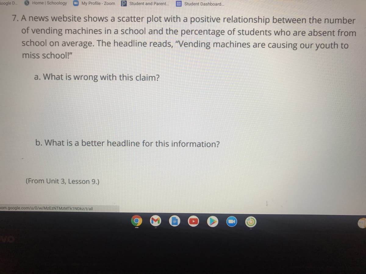 Soogle D..
S Home | Schoology
My Profile - Zoom
P Student and Parent..
E Student Dashboard..
7. A news website shows a scatter plot with a positive relationship between the number
of vending machines in a school and the percentage of students who are absent from
school on average. The headline reads, "Vending machines are causing our youth to
miss school!"
a. What is wrong with this claim?
b. What is a better headline for this information?
(From Unit 3, Lesson 9.)
pom.google.com/u/0/w/MZEZNTMZMTK1NDKZ/t/all
