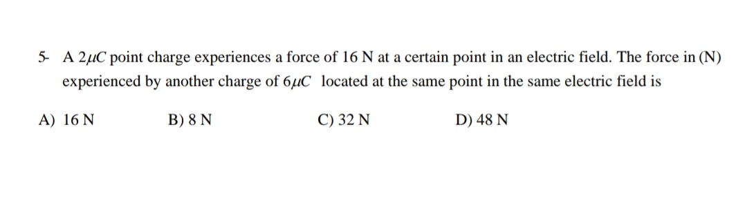 5- A 2µC point charge experiences a force of 16 N at a certain point in an electric field. The force in (N)
experienced by another charge of 6µC located at the same point in the same electric field is
A) 16 N
B) 8 N
C) 32 N
D) 48 N
