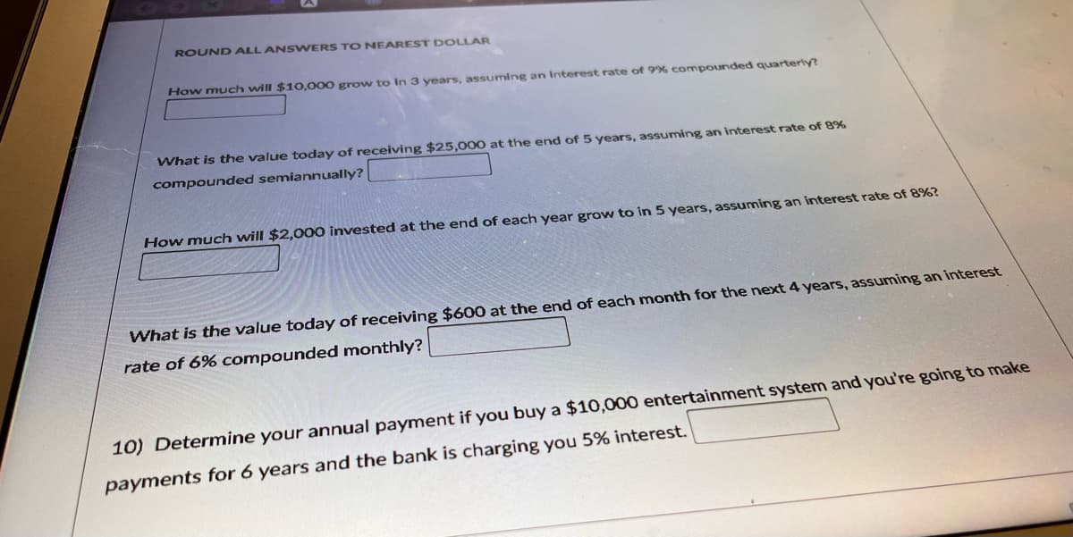 ROUND ALLANSWERS TO NEAREST DOLLAR
How much will $10,000 grow to in 3 years, assuming an Interest rate of 9% compounded quarterly?
What is the value today of receiving $25,000 at the end of 5 years, assuming an interest rate of 8%
compounded semiannually?
How much will $2,000 invested at the end of each year grow to in 5 years, assuming an interest rate of 8%?
What is the value today of receiving $600 at the end of each month for the next 4 years, assuming an interest
rate of 6% compounded monthly?
10) Determine your annual payment if you buy a $10,000 entertainment system and you're going to make
payments for 6 years and the bank is charging you 5% interest.
