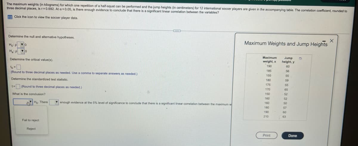 The maximum weights (in kilograms) for which one repetition of a half-squat can be performed and the jump heights (in centimeters) for 12 international soccer players are given in the accompanying table. The correlation coefficient, rounded to
three decimal places, is r=0.692. At a =0.05, is there enough evidence to conclude that there is a significant linear correlation between the variables?
E Click the icon to view the soccer player data.
Determine the null and alternative hypotheses.
Ho: p o
Maximum Weights and Jump Heights
Ha: p o
Maximum
Jump
height, y
Determine the critical value(s).
weight, x
190
60
to =
(Round to three decimal places as needed. Use a comma to separate answers as needed.)
185
56
155
55
Determine the standardized test statistic.
180
59
175
55
t= (Round to three decimal places as needed.)
170
65
What is the conclusion?
150
52
160
52
Ho. There
V enough evidence at the 5% level of significance to conclude that there is a significant linear correlation between the maximum w
160
50
180
57
190
60
210
63
Fail to reject
Reject
Print
Done
