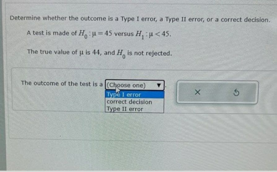 Determine whether the outcome is a Type I error, a Type II error, or a correct decision.
A test is made of Hu=45 versus H₁ u<45.
The true value of u is 44, and H is not rejected.
The outcome of the test is a (Choose one)
Type I error
correct decision
Type II error
▼
X
5