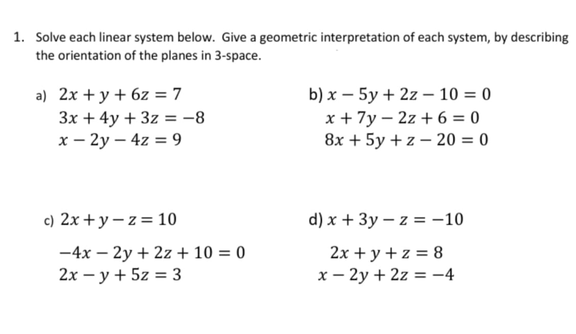 1. Solve each linear system below. Give a geometric interpretation of each system, by describing
the orientation of the planes in 3-space.
a) 2x + y + 6z = 7
b) x - 5y + 2z - 10 = 0
3x + 4y + 3z = -8
x + 7y-2z+6=0
x - 2y - 4z = 9
8x + 5y +z - 20 = 0
c) 2x+y=z=10
d) x + 3y -z = -10
-4x - 2y + 2z + 10 = 0
2x + y + z = 8
2xy + 5z = 3
x - 2y + 2z = −4