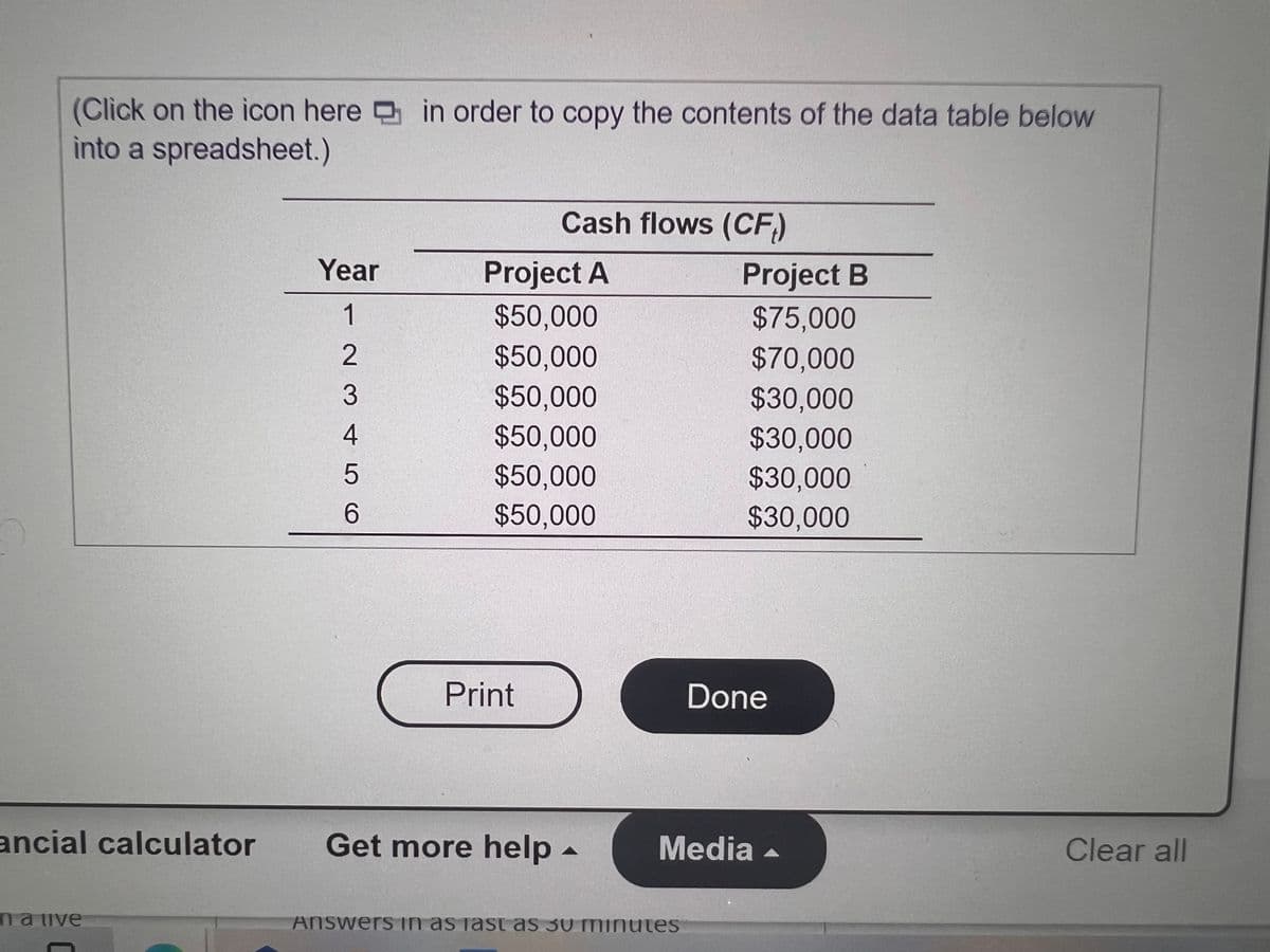 (Click on the icon here in order to copy the contents of the data table below
into a spreadsheet.)
Cash flows (CF)
Year
Project A
Project B
1
$50,000
$75,000
$50,000
$70,000
$30,000
3
$50,000
4
$50,000
$50,000
$30,000
$30,000
$50,000
$30,000
Print
Done
ancial calculator
Get more help -
Media -
Clear all
ma ive
Answers In as jast as 30 minutes
