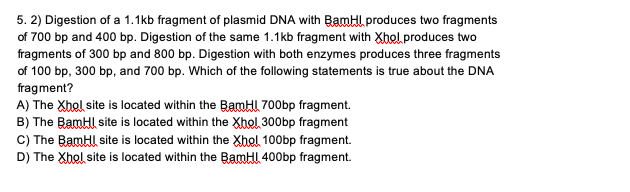 5. 2) Digestion of a 1.1kb fragment of plasmid DNA with BamHl produces two fragments
of 700 bp and 400 bp. Digestion of the same 1.1kb fragment with Xhol produces two
fragments of 300 bp and 800 bp. Digestion with both enzymes produces three fragments
of 100 bp, 300 bp, and 700 bp. Which of the following statements is true about the DNA
fragment?
A) The Xhol site is located within the BamHI 700bp fragment.
B) The BamHl site is located within the Xhol 300bp fragment
C) The BamHl site is located within the Xhol 100bp fragment.
D) The Xhol site is located within the BamHI 400bp fragment.
