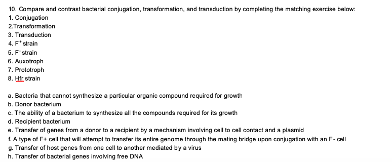 10. Compare and contrast bacterial conjugation, transformation, and transduction by completing the matching exercise below:
1. Conjugation
2.Transformation
3. Transduction
4. F* strain
5. F' strain
6. Auxotroph
7. Prototroph
8. Ht strain
