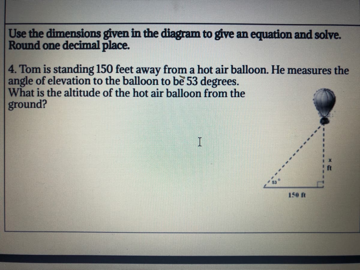 Use the dimensions given in the diagram to give an equation and solve.
Round one decimal place.
4. Tom is standing 150 feet away from a hot air balloon. He measures the
angle of elevation to the balloon to be 53 degrees.
What is the altitude of the hot air balloon from the
ground?
150 ft
