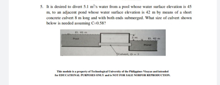 5. It is desired to divert 5.1 m'/s water from a pool whose water surface elevation is 45
m, to an adjacent pond whose water surface elevation is 42 m by means of a short
concrete culvert 8 m long and with both ends submerged. What size of culvert shown
below is needed assuming C=0.58?
EI. 45 m
Pool
El. 42 m
Pond
Youlvert, D-7
This module is a property of Technological University of the Philippines Visayas and intended
for EDUCATIONAL PURPOSES ONIY and is NOT FOR SALE NORFOR REPRODUCTION.
