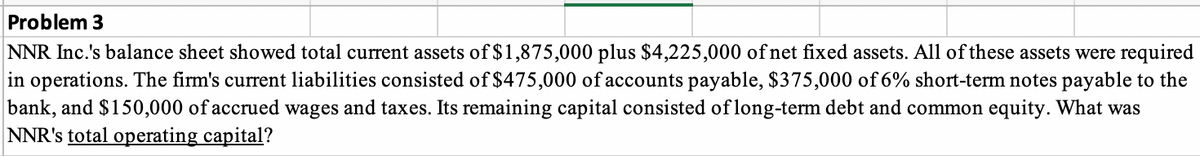 Problem 3
NNR Inc.'s balance sheet showed total current assets of $1,875,000 plus $4,225,000 of net fixed assets. All of these assets were required
in operations. The firm's current liabilities consisted of $475,000 of accounts payable, $375,000 of 6% short-term notes payable to the
bank, and $150,000 of accrued wages and taxes. Its remaining capital consisted of long-term debt and common equity. What was
NNR's total operating capital?