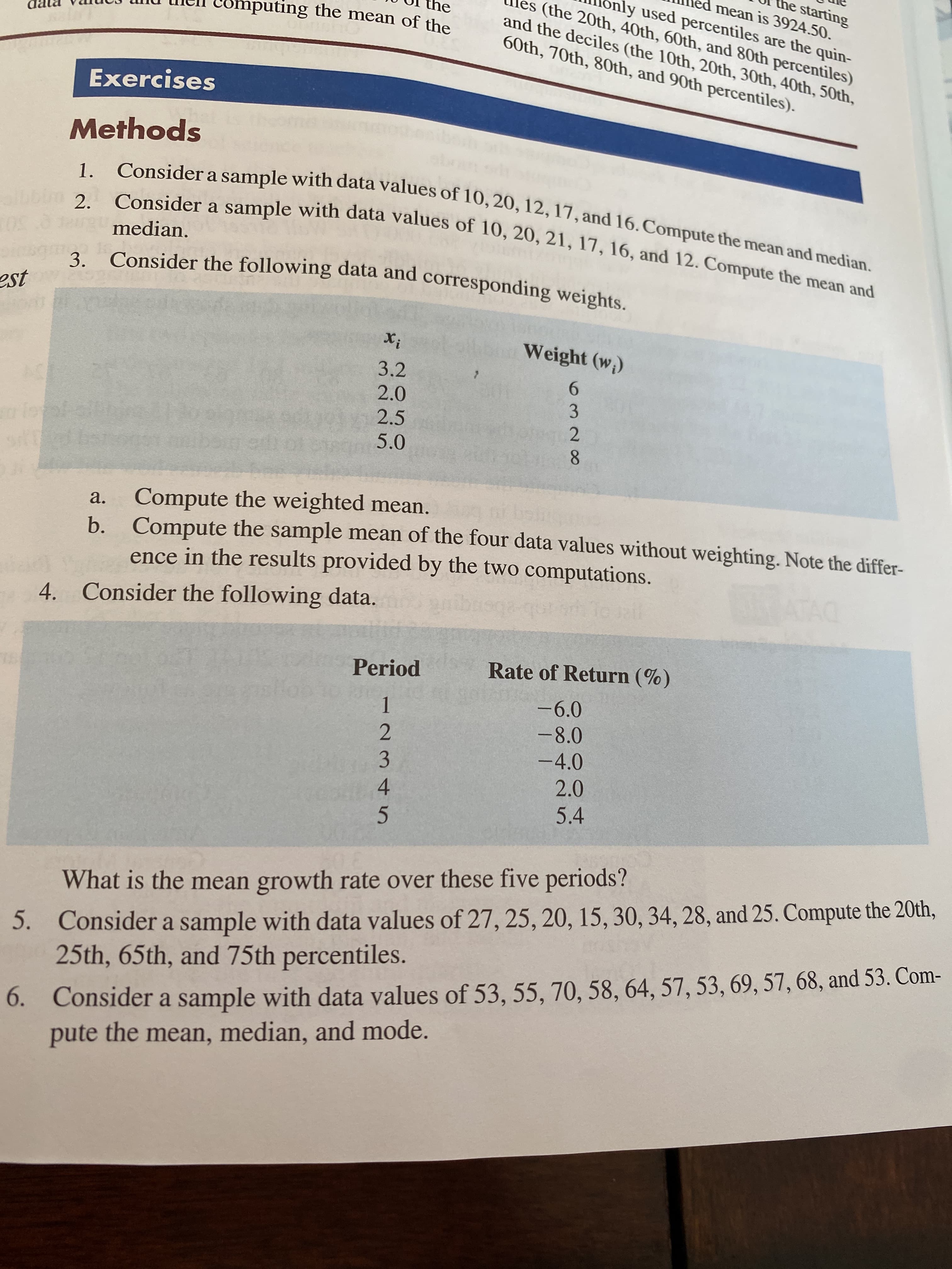 4328O
5.
the starting
ed mean is 3924.50.
ly used percentiles are the quin-
es (the 20th, 40th, 60th, and 80th percentiles)
nly
he
Computing the mean of the
and the deciles (the 10th, 20th, 30th, 40th, 50th,
60th, 70th, 80th, and 90th percentiles).
Exercises
Methods
1.
2.
median.
3 Consider the following data and corresponding weights.
Weight (w,)
3.2
2.0
9.
2.5
5.0
Compute the weighted mean.
b. Compute the sample mean of the four data values without weighting. Note the differ-
ence in the results provided by the two computations.
a.
4. Consider the following data.
Period
Rate of Return (%)
-6.0
1.
-8.0
-4.0
2.0
5.4
Consider a sample with data values of 27, 25, 20, 15, 30, 34, 28, and 25. Compute the 20th,
25th, 65th, and 75th percentiles.
What is the mean growth rate over these five periods?
6. Consider a sample with data values of 53, 55, 70, 58, 64, 57, 53, 69, 57, 68, and 53. Com-
pute the mean, median, and mode.
