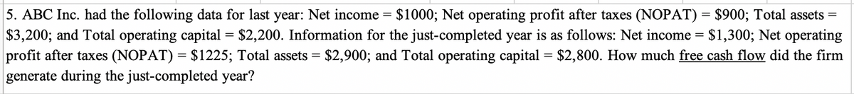 5. ABC Inc. had the following data for last year: Net income = $1000; Net operating profit after taxes (NOPAT) = $900; Total assets =
$3,200; and Total operating capital = $2,200. Information for the just-completed year is as follows: Net income = $1,300; Net operating
profit after taxes (NOPAT) = $1225; Total assets = $2,900; and Total operating capital = $2,800. How much free cash flow did the firm
generate during the just-completed year?