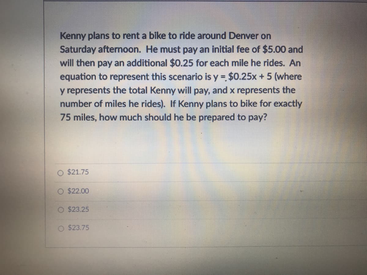 Kenny plans to rent a bike to ride around Denver on
Saturday afternoon. He must pay an initial fee of $5.00 and
will then pay an additional $0.25 for each mile he rides. An
equation to represent this scenario is y = $0.25x +5 (where
y represents the total Kenny will pay, and x represents the
number of miles he rides). If Kenny plans to bike for exactly
75 miles, how much should he be prepared to pay?
O $21.75
O $22.00
O $23.25
$23.75
