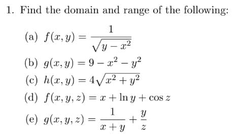 1. Find the domain and range of the following:
1
(a) f(x, y) =
Vy – x2
(b) g(x, y) = 9 – x² – y?
(c) h(x, y) = 4Vx² + y²
(d) f(x,y, z) = x + In y + cos z
1
(e) g(x, y, z)
x + y z
