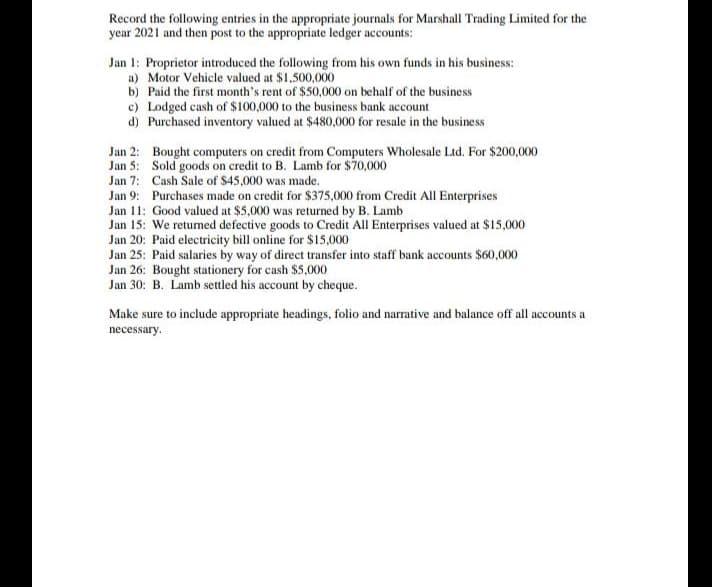 Record the following entries in the appropriate journals for Marshall Trading Limited for the
year 2021 and then post to the appropriate ledger accounts:
Jan 1: Proprietor introduced the following from his own funds in his business:
a)
Motor Vehicle valued at $1,500,000
b)
Paid the first month's rent of $50,000 on behalf of the business
c) Lodged cash of $100,000 to the business bank account
d)
Purchased inventory valued at $480,000 for resale in the business
Jan 2:
Bought computers on credit from Computers Wholesale Ltd. For $200,000
Sold goods on credit to B. Lamb for $70,000
Jan 5:
Jan 7:
Cash Sale of $45,000 was made.
Jan 9:
Purchases made on credit for $375,000 from Credit All Enterprises
Jan 11: Good valued at $5,000 was returned by B. Lamb
Jan 15: We returned defective goods to Credit All Enterprises valued at $15,000
Jan 20: Paid electricity bill online for $15,000
Jan 25: Paid salaries by way of direct transfer into staff bank accounts $60,000
Jan 26: Bought stationery for cash $5,000
Jan 30: B. Lamb settled his account by cheque.
Make sure to include appropriate headings, folio and narrative and balance off all accounts a
necessary.