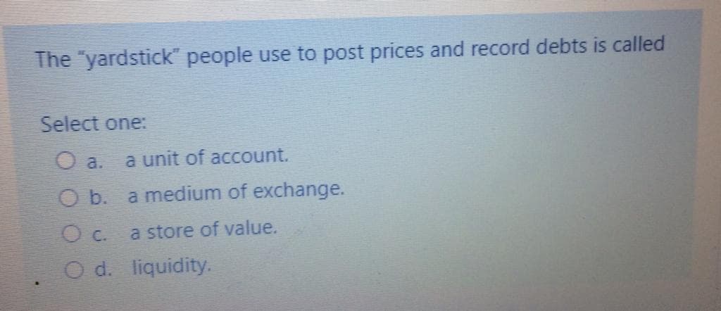 The "yardstick" people use to post prices and record debts is called
Select one:
O a.
a unit of account.
O b. a medium of exchange.
O c. a store of value.
O d. liquidity.
