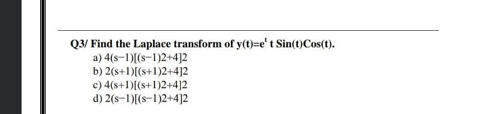 Q3/ Find the Laplace transform of y(t)=e't Sin(t)Cos(t).
a) 4(s–1)[(s-1)2+4]2
b) 2(s+1)[(s+1)2+4]2
c) 4(s+1)[(s+1)2+4]2
d) 2(s–1)[(s-1)2+4]2
