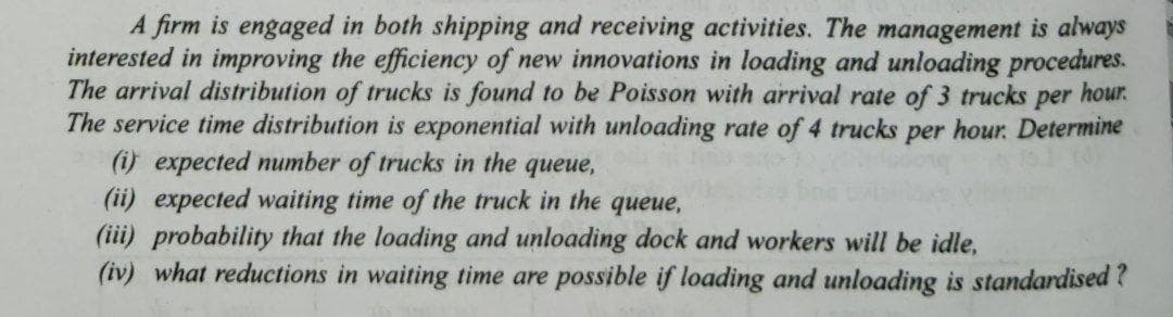 A firm is engaged in both shipping and receiving activities. The management is always
interested in improving the efficiency of new innovations in loading and unloading procedures.
The arrival distribution of trucks is found to be Poisson with arrival rate of 3 trucks per
The service time distribution is exponential with unloading rate of 4 trucks per hour. Determine
(i) expected number of trucks in the queue,
hour.
(ii) expected waiting time of the truck in the queue,
(iii) probability that the loading and unloading dock and workers will be idle,
(iv) what reductions in waiting time are possible if loading and unloading is standardised?