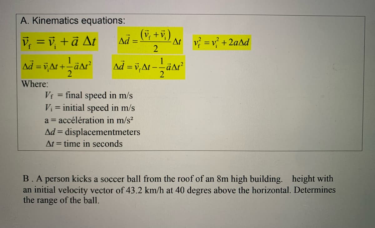 A. Kinematics equations:
(v, +v,)
V, = v, +ā At
Ad =-
At v =v +2aAd
2
Ad = v,At +-äar
Ad = v,At --aAt²
%3D
Where:
final speed in m/s
Vi = initial speed in m/s
Vf
a = accélération in m/s?
Ad = displacementmeters
At = time in seconds
%3D
B.A person kicks a soccer ball from the roof of an 8m high building. height with
an initial velocity vector of 43.2 km/h at 40 degres above the horizontal. Determines
the range of the ball.
