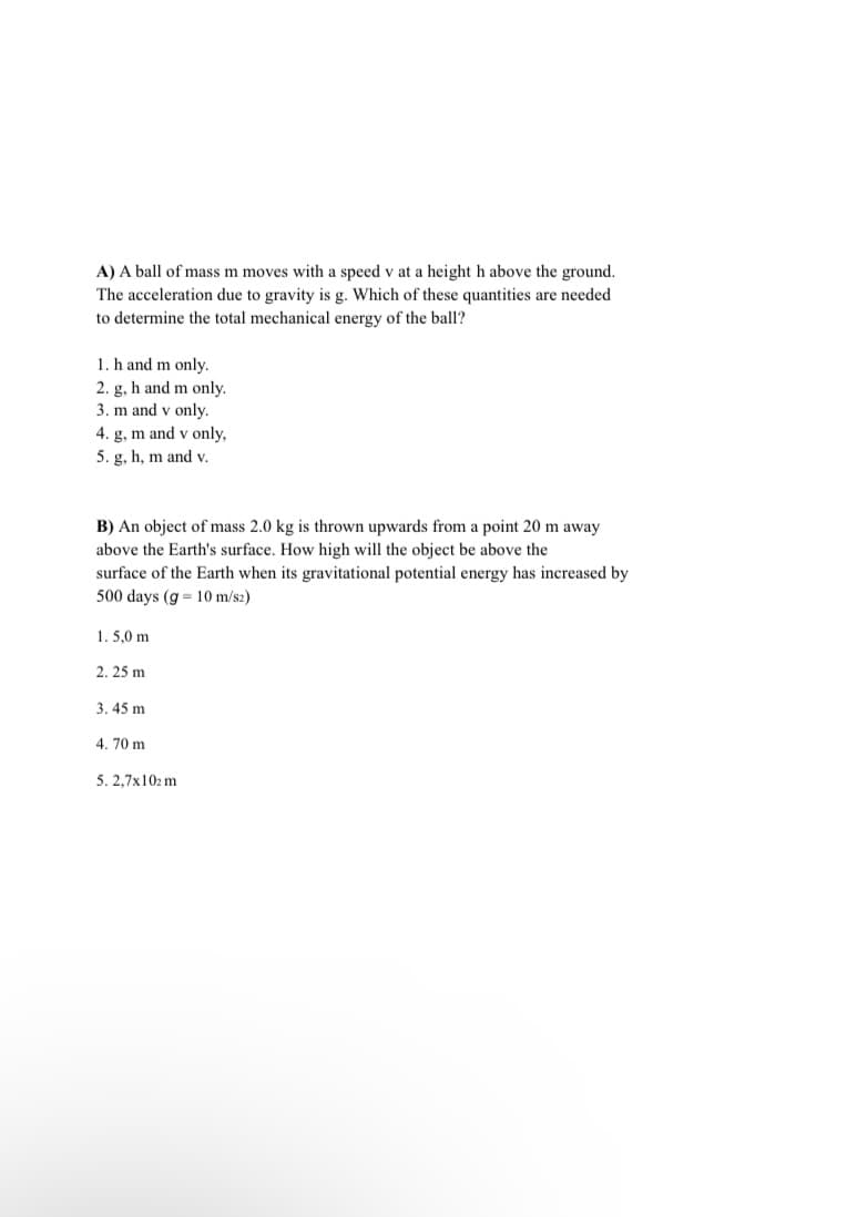 A) A ball of mass m moves with a speed v at a height h above the ground.
The acceleration due to gravity is g. Which of these quantities are needed
to determine the total mechanical energy of the ball?
1. h and m only.
2. g, h and m only.
3. m and v only.
4. g, m and v only,
5. g, h, m and v.
B) An object of mass 2.0 kg is thrown upwards from a point 20 m away
above the Earth's surface. How high will the object be above the
surface of the Earth when its gravitational potential energy has increased by
500 days (g = 10 m/sz)
1. 5,0 m
2. 25 m
3. 45 m
4. 70 m
5. 2,7x102 m
