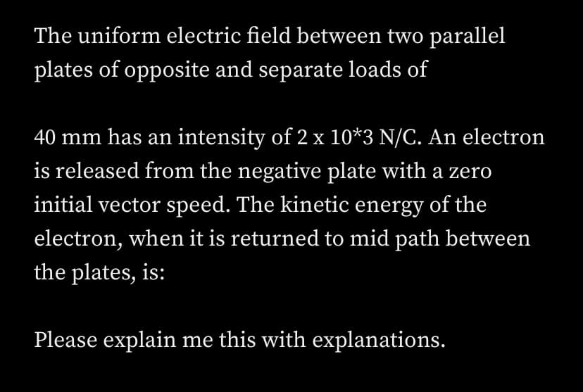 The uniform electric field between two parallel
plates of opposite and separate loads of
40 mm has an intensity of 2 x 10*3 N/C. An electron
is released from the negative plate with a zero
initial vector speed. The kinetic energy of the
electron, when it is returned to mid path between
the plates, is:
Please explain me this with explanations.