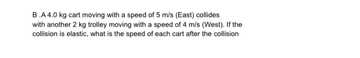 B.A 4.0 kg cart moving with a speed of 5 m/s (East) collides
with another 2 kg trolley moving with a speed of 4 m/s (West). If the
collision is elastic, what is the speed of each cart after the collision
