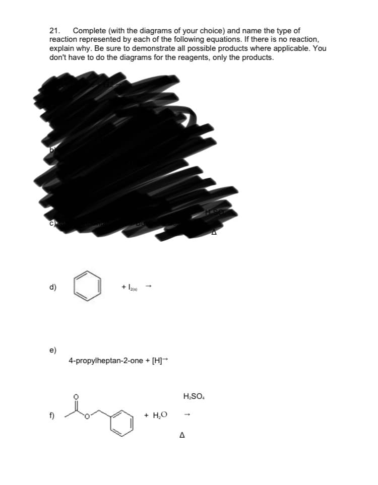 21.
Complete (with the diagrams of your choice) and name the type of
reaction represented by each of the following equations. If there is no reaction,
explain why. Be sure to demonstrate all possible products where applicable. You
don't have to do the diagrams for the reagents, only the products.
d)
+ laa -
e)
4-propylheptan-2-one + [H]-
H;SO.
f)
+ H,O
A
