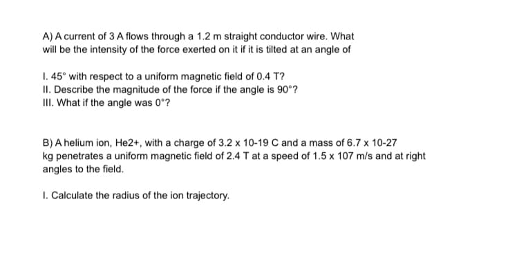 A) A current of 3 A flows through a 1.2 m straight conductor wire. What
will be the intensity of the force exerted on it if it is tilted at an angle of
1. 45° with respect to a uniform magnetic field of 0.4 T?
II. Describe the magnitude of the force if the angle is 90°?
III. What if the angle was 0°?
B) A helium ion, He2+, with a charge of 3.2 x 10-19 C and a mass of 6.7 x 10-27
kg penetrates a uniform magnetic field of 2.4 T at a speed of 1.5 x 107 m/s and at right
angles to the field.
1. Calculate the radius of the ion trajectory.