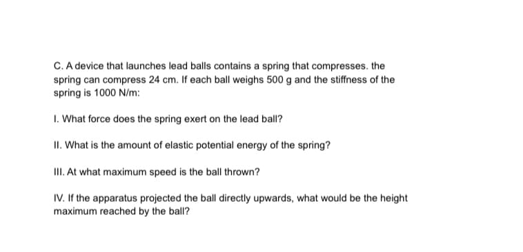 C. A device that launches lead balls contains a spring that compresses. the
spring can compress 24 cm. If each ball weighs 500 g and the stiffness of the
spring is 1000 N/m:
I. What force does the spring exert on the lead ball?
II. What is the amount of elastic potential energy of the spring?
II. At what maximum speed is the ball thrown?
IV. If the apparatus projected the ball directly upwards, what would be the height
maximum reached by the ball?
