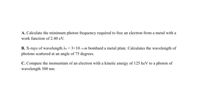 A. Calculate the minimum photon frequency required to free an electron from a metal with a
work function of 2.40 eV.
B. X-rays of wavelength Ao = 3×10-10 m bombard a metal plate. Calculates the wavelength of
photons scattered at an angle of 75 degrees.
C. Compare the momentum of an electron with a kinetic energy of 125 keV to a photon of
wavelength 300 nm.
