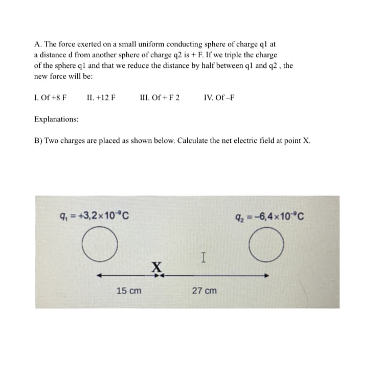 A. The force exerted on a small uniform conducting sphere of charge ql at
a distance d from another sphere of charge q2 is + F. If we triple the charge
of the sphere q1 and that we reduce the distance by half between q1 and q2, the
new force will be:
I. Of +8 F
II. +12 F
III. Of + F 2
IV. Of-F
Explanations:
B) Two charges are placed as shown below. Calculate the net electric field at point X.
9₁=+3,2x10 °C
9₂=-6,4×10 °C
15 cm
X
I
27 cm