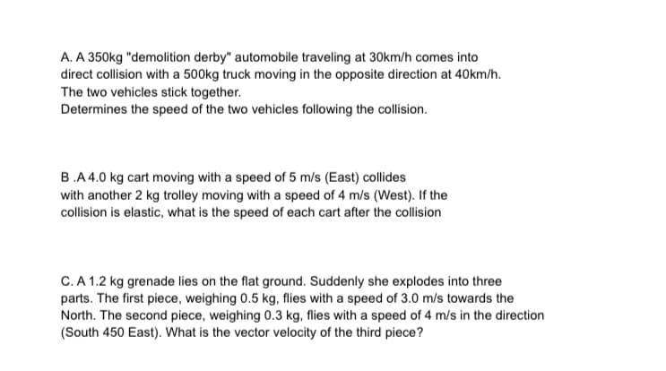 A. A 350kg "demolition derby" automobile traveling at 30km/h comes into
direct collision with a 500kg truck moving in the opposite direction at 40km/h.
The two vehicles stick together.
Determines the speed of the two vehicles following the collision.
B.A4.0 kg cart moving with a speed of 5 m/s (East) collides
with another 2 kg trolley moving with a speed of 4 m/s (West). If the
collision is elastic, what is the speed of each cart after the collision
C.A 1.2 kg grenade lies on the flat ground. Suddenly she explodes into three
parts. The first piece, weighing 0.5 kg, flies with a speed of 3.0 m/s towards the
North. The second piece, weighing 0.3 kg, flies with a speed of 4 m/s in the direction
(South 450 East). What is the vector velocity of the third piece?
