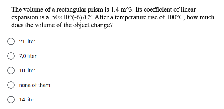 The volume of a rectangular prism is 1.4 m^3. Its coefficient of linear
expansion is a 50×10^(-6)/C°. After a temperature rise of 100°C, how much
does the volume of the object change?
21 liter
7,0 liter
10 liter
none of them
14 liter

