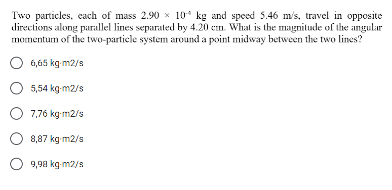 Two particles, each of mass 2.90 × 104 kg and speed 5.46 m/s, travel in opposite
directions along parallel lines separated by 4.20 cm. What is the magnitude of the angular
momentum of the two-particle system around a point midway between the two lines?
6,65 kg-m2/s
5,54 kg-m2/s
7,76 kg-m2/s
8,87 kg-m2/s
9,98 kg-m2/s
