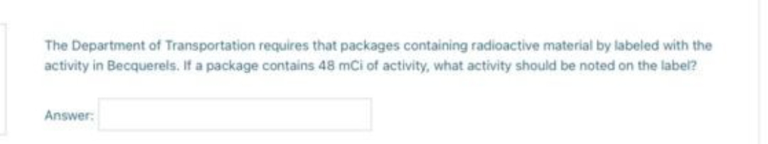 The Department of Transportation requires that packages containing radioactive material by labeled with the
activity in Becquerels. If a package contains 48 mCi of activity, what activity should be noted on the label?
Answer: