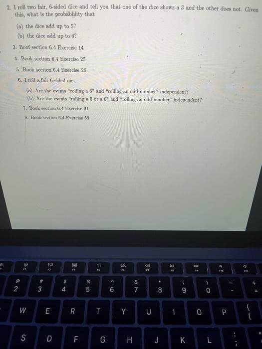 1
2. I roll two fair, 6-sided dice and tell you that one of the dice shows a 3 and the other does not. Given
this, what is the probablility that
(a) the dice add up to 5?
(b) the dice add up to 6?
3. Boof section 6.4 Exercise 14
4. Book section 6.4 Exercise 25
5. Book section 6.4 Exercise 26
6. 1 roll a fair 6-sided die.
(a) Are the events "rolling a 6" and "rolling an odd number" independent?
(b) Are the events "rolling a 5 or a 6" and "rolling an odd number" independent?
7. Book section 6.4 Exercise 31
8. Book section 6.4 Exercise 59
62
@
2
#2
W
S
#
3
80
E
$
4
393
F
R
F
LL
*5
%
4:
T
G
^
6
4:
Y
H
L2⁰
&
7
*
. 00
8
J
DE
F
(
9
K
DO
O
)
0
L
24
P
I
33
{
+11